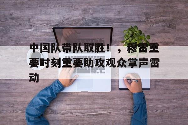 九游游戏中心-中国队带队取胜！，穆雷重要时刻重要助攻观众掌声雷动的简单介绍