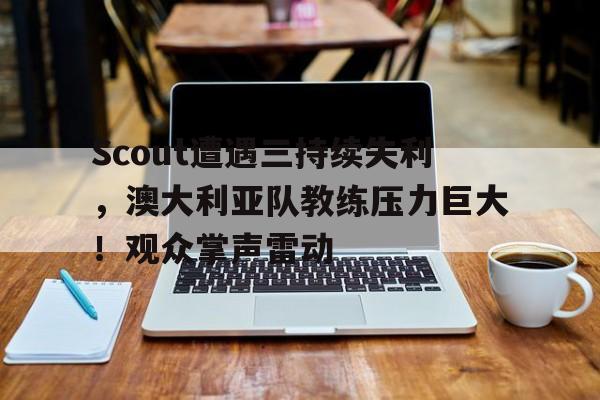 九游安卓下载-包含Scout遭遇三持续失利，澳大利亚队教练压力巨大！观众掌声雷动的词条